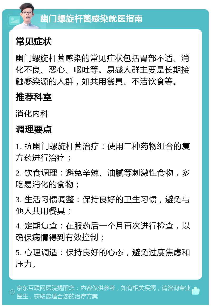 幽门螺旋杆菌感染就医指南 常见症状 幽门螺旋杆菌感染的常见症状包括胃部不适、消化不良、恶心、呕吐等。易感人群主要是长期接触感染源的人群，如共用餐具、不洁饮食等。 推荐科室 消化内科 调理要点 1. 抗幽门螺旋杆菌治疗：使用三种药物组合的复方药进行治疗； 2. 饮食调理：避免辛辣、油腻等刺激性食物，多吃易消化的食物； 3. 生活习惯调整：保持良好的卫生习惯，避免与他人共用餐具； 4. 定期复查：在服药后一个月再次进行检查，以确保病情得到有效控制； 5. 心理调适：保持良好的心态，避免过度焦虑和压力。