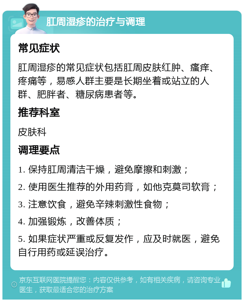 肛周湿疹的治疗与调理 常见症状 肛周湿疹的常见症状包括肛周皮肤红肿、瘙痒、疼痛等，易感人群主要是长期坐着或站立的人群、肥胖者、糖尿病患者等。 推荐科室 皮肤科 调理要点 1. 保持肛周清洁干燥，避免摩擦和刺激； 2. 使用医生推荐的外用药膏，如他克莫司软膏； 3. 注意饮食，避免辛辣刺激性食物； 4. 加强锻炼，改善体质； 5. 如果症状严重或反复发作，应及时就医，避免自行用药或延误治疗。