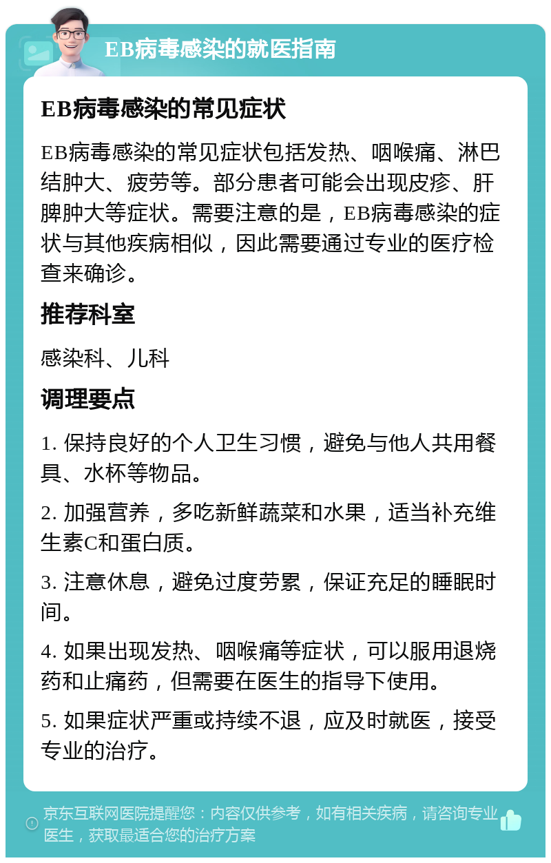 EB病毒感染的就医指南 EB病毒感染的常见症状 EB病毒感染的常见症状包括发热、咽喉痛、淋巴结肿大、疲劳等。部分患者可能会出现皮疹、肝脾肿大等症状。需要注意的是，EB病毒感染的症状与其他疾病相似，因此需要通过专业的医疗检查来确诊。 推荐科室 感染科、儿科 调理要点 1. 保持良好的个人卫生习惯，避免与他人共用餐具、水杯等物品。 2. 加强营养，多吃新鲜蔬菜和水果，适当补充维生素C和蛋白质。 3. 注意休息，避免过度劳累，保证充足的睡眠时间。 4. 如果出现发热、咽喉痛等症状，可以服用退烧药和止痛药，但需要在医生的指导下使用。 5. 如果症状严重或持续不退，应及时就医，接受专业的治疗。