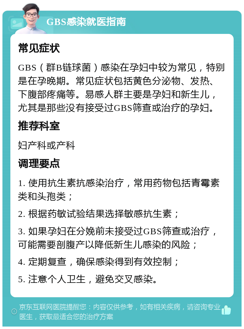 GBS感染就医指南 常见症状 GBS（群B链球菌）感染在孕妇中较为常见，特别是在孕晚期。常见症状包括黄色分泌物、发热、下腹部疼痛等。易感人群主要是孕妇和新生儿，尤其是那些没有接受过GBS筛查或治疗的孕妇。 推荐科室 妇产科或产科 调理要点 1. 使用抗生素抗感染治疗，常用药物包括青霉素类和头孢类； 2. 根据药敏试验结果选择敏感抗生素； 3. 如果孕妇在分娩前未接受过GBS筛查或治疗，可能需要剖腹产以降低新生儿感染的风险； 4. 定期复查，确保感染得到有效控制； 5. 注意个人卫生，避免交叉感染。