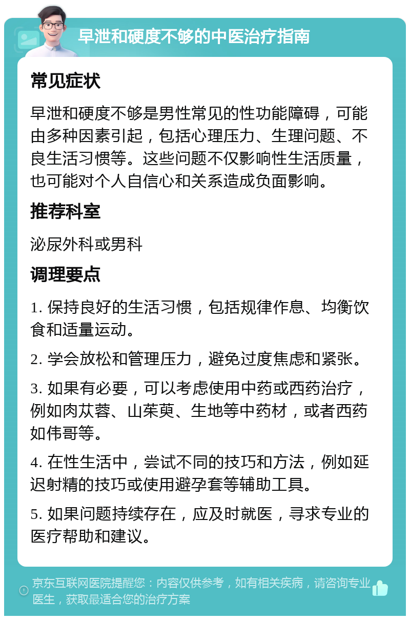 早泄和硬度不够的中医治疗指南 常见症状 早泄和硬度不够是男性常见的性功能障碍，可能由多种因素引起，包括心理压力、生理问题、不良生活习惯等。这些问题不仅影响性生活质量，也可能对个人自信心和关系造成负面影响。 推荐科室 泌尿外科或男科 调理要点 1. 保持良好的生活习惯，包括规律作息、均衡饮食和适量运动。 2. 学会放松和管理压力，避免过度焦虑和紧张。 3. 如果有必要，可以考虑使用中药或西药治疗，例如肉苁蓉、山茱萸、生地等中药材，或者西药如伟哥等。 4. 在性生活中，尝试不同的技巧和方法，例如延迟射精的技巧或使用避孕套等辅助工具。 5. 如果问题持续存在，应及时就医，寻求专业的医疗帮助和建议。