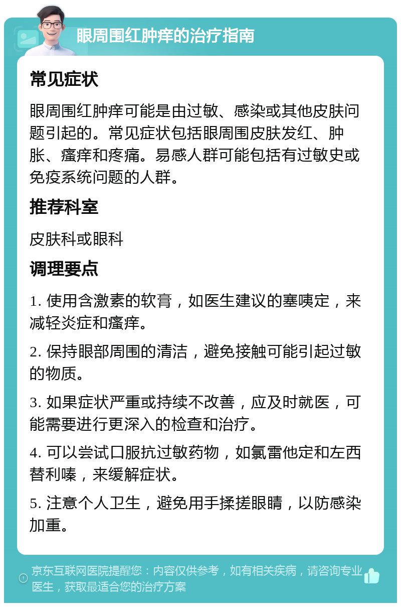 眼周围红肿痒的治疗指南 常见症状 眼周围红肿痒可能是由过敏、感染或其他皮肤问题引起的。常见症状包括眼周围皮肤发红、肿胀、瘙痒和疼痛。易感人群可能包括有过敏史或免疫系统问题的人群。 推荐科室 皮肤科或眼科 调理要点 1. 使用含激素的软膏，如医生建议的塞咦定，来减轻炎症和瘙痒。 2. 保持眼部周围的清洁，避免接触可能引起过敏的物质。 3. 如果症状严重或持续不改善，应及时就医，可能需要进行更深入的检查和治疗。 4. 可以尝试口服抗过敏药物，如氯雷他定和左西替利嗪，来缓解症状。 5. 注意个人卫生，避免用手揉搓眼睛，以防感染加重。