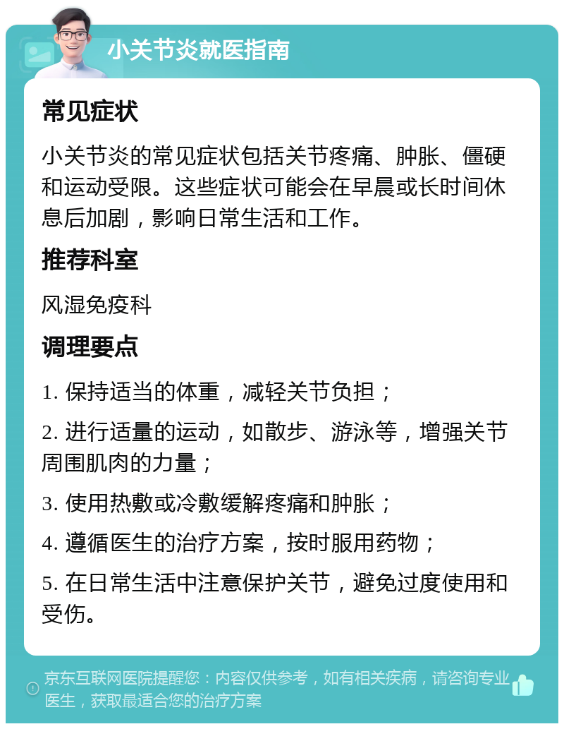 小关节炎就医指南 常见症状 小关节炎的常见症状包括关节疼痛、肿胀、僵硬和运动受限。这些症状可能会在早晨或长时间休息后加剧，影响日常生活和工作。 推荐科室 风湿免疫科 调理要点 1. 保持适当的体重，减轻关节负担； 2. 进行适量的运动，如散步、游泳等，增强关节周围肌肉的力量； 3. 使用热敷或冷敷缓解疼痛和肿胀； 4. 遵循医生的治疗方案，按时服用药物； 5. 在日常生活中注意保护关节，避免过度使用和受伤。