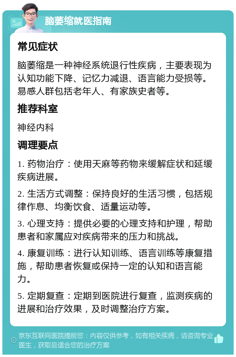 脑萎缩就医指南 常见症状 脑萎缩是一种神经系统退行性疾病，主要表现为认知功能下降、记忆力减退、语言能力受损等。易感人群包括老年人、有家族史者等。 推荐科室 神经内科 调理要点 1. 药物治疗：使用天麻等药物来缓解症状和延缓疾病进展。 2. 生活方式调整：保持良好的生活习惯，包括规律作息、均衡饮食、适量运动等。 3. 心理支持：提供必要的心理支持和护理，帮助患者和家属应对疾病带来的压力和挑战。 4. 康复训练：进行认知训练、语言训练等康复措施，帮助患者恢复或保持一定的认知和语言能力。 5. 定期复查：定期到医院进行复查，监测疾病的进展和治疗效果，及时调整治疗方案。