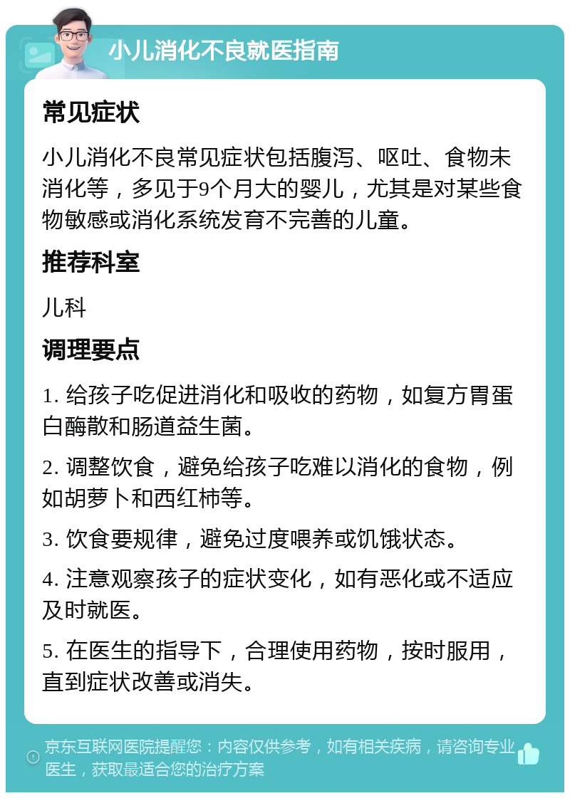 小儿消化不良就医指南 常见症状 小儿消化不良常见症状包括腹泻、呕吐、食物未消化等，多见于9个月大的婴儿，尤其是对某些食物敏感或消化系统发育不完善的儿童。 推荐科室 儿科 调理要点 1. 给孩子吃促进消化和吸收的药物，如复方胃蛋白酶散和肠道益生菌。 2. 调整饮食，避免给孩子吃难以消化的食物，例如胡萝卜和西红柿等。 3. 饮食要规律，避免过度喂养或饥饿状态。 4. 注意观察孩子的症状变化，如有恶化或不适应及时就医。 5. 在医生的指导下，合理使用药物，按时服用，直到症状改善或消失。