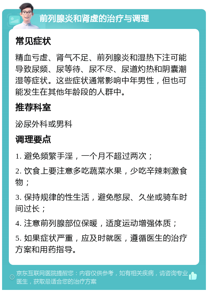 前列腺炎和肾虚的治疗与调理 常见症状 精血亏虚、肾气不足、前列腺炎和湿热下注可能导致尿频、尿等待、尿不尽、尿道灼热和阴囊潮湿等症状。这些症状通常影响中年男性，但也可能发生在其他年龄段的人群中。 推荐科室 泌尿外科或男科 调理要点 1. 避免频繁手淫，一个月不超过两次； 2. 饮食上要注意多吃蔬菜水果，少吃辛辣刺激食物； 3. 保持规律的性生活，避免憋尿、久坐或骑车时间过长； 4. 注意前列腺部位保暖，适度运动增强体质； 5. 如果症状严重，应及时就医，遵循医生的治疗方案和用药指导。