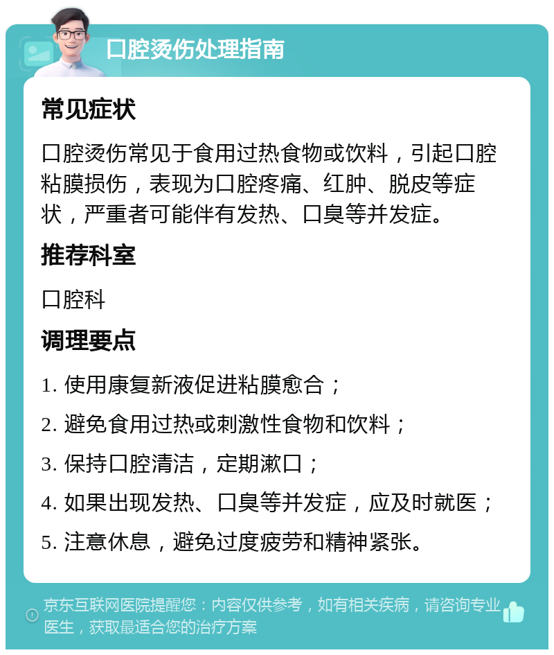 口腔烫伤处理指南 常见症状 口腔烫伤常见于食用过热食物或饮料，引起口腔粘膜损伤，表现为口腔疼痛、红肿、脱皮等症状，严重者可能伴有发热、口臭等并发症。 推荐科室 口腔科 调理要点 1. 使用康复新液促进粘膜愈合； 2. 避免食用过热或刺激性食物和饮料； 3. 保持口腔清洁，定期漱口； 4. 如果出现发热、口臭等并发症，应及时就医； 5. 注意休息，避免过度疲劳和精神紧张。