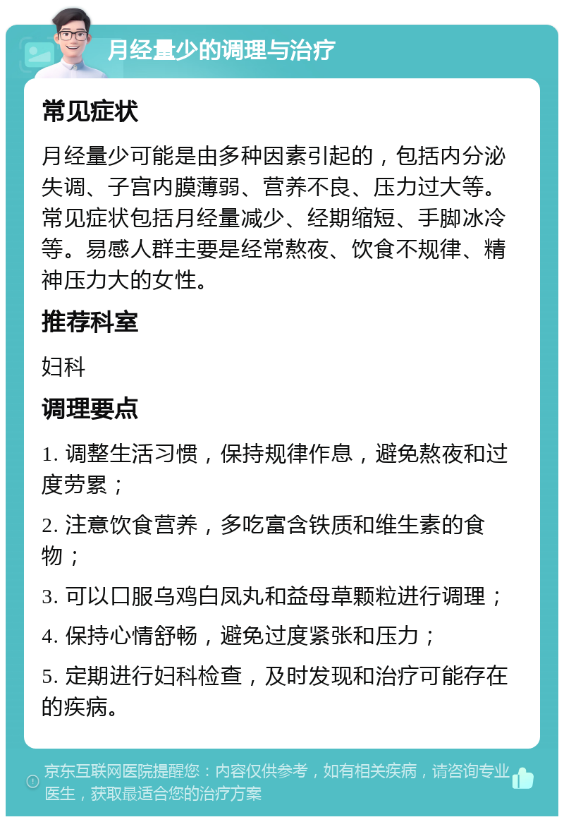 月经量少的调理与治疗 常见症状 月经量少可能是由多种因素引起的，包括内分泌失调、子宫内膜薄弱、营养不良、压力过大等。常见症状包括月经量减少、经期缩短、手脚冰冷等。易感人群主要是经常熬夜、饮食不规律、精神压力大的女性。 推荐科室 妇科 调理要点 1. 调整生活习惯，保持规律作息，避免熬夜和过度劳累； 2. 注意饮食营养，多吃富含铁质和维生素的食物； 3. 可以口服乌鸡白凤丸和益母草颗粒进行调理； 4. 保持心情舒畅，避免过度紧张和压力； 5. 定期进行妇科检查，及时发现和治疗可能存在的疾病。