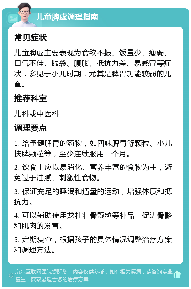 儿童脾虚调理指南 常见症状 儿童脾虚主要表现为食欲不振、饭量少、瘦弱、口气不佳、眼袋、腹胀、抵抗力差、易感冒等症状，多见于小儿时期，尤其是脾胃功能较弱的儿童。 推荐科室 儿科或中医科 调理要点 1. 给予健脾胃的药物，如四味脾胃舒颗粒、小儿扶脾颗粒等，至少连续服用一个月。 2. 饮食上应以易消化、营养丰富的食物为主，避免过于油腻、刺激性食物。 3. 保证充足的睡眠和适量的运动，增强体质和抵抗力。 4. 可以辅助使用龙牡壮骨颗粒等补品，促进骨骼和肌肉的发育。 5. 定期复查，根据孩子的具体情况调整治疗方案和调理方法。