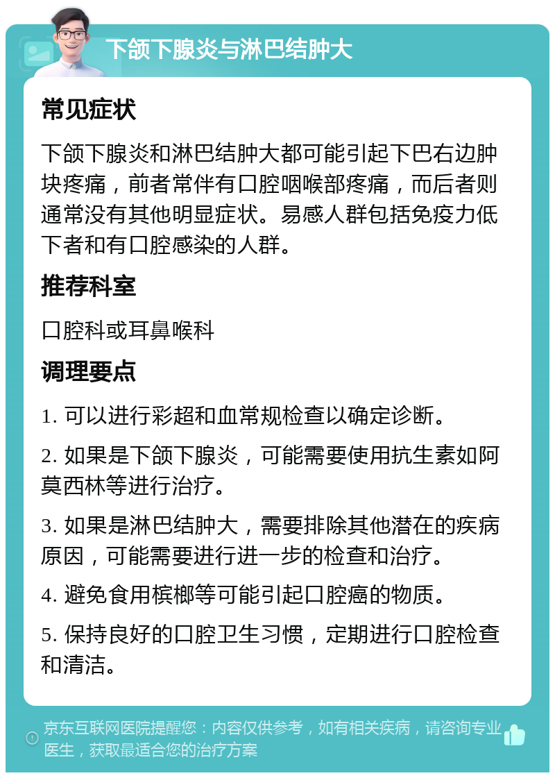 下颌下腺炎与淋巴结肿大 常见症状 下颌下腺炎和淋巴结肿大都可能引起下巴右边肿块疼痛，前者常伴有口腔咽喉部疼痛，而后者则通常没有其他明显症状。易感人群包括免疫力低下者和有口腔感染的人群。 推荐科室 口腔科或耳鼻喉科 调理要点 1. 可以进行彩超和血常规检查以确定诊断。 2. 如果是下颌下腺炎，可能需要使用抗生素如阿莫西林等进行治疗。 3. 如果是淋巴结肿大，需要排除其他潜在的疾病原因，可能需要进行进一步的检查和治疗。 4. 避免食用槟榔等可能引起口腔癌的物质。 5. 保持良好的口腔卫生习惯，定期进行口腔检查和清洁。