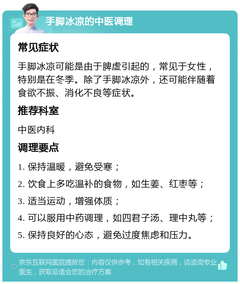 手脚冰凉的中医调理 常见症状 手脚冰凉可能是由于脾虚引起的，常见于女性，特别是在冬季。除了手脚冰凉外，还可能伴随着食欲不振、消化不良等症状。 推荐科室 中医内科 调理要点 1. 保持温暖，避免受寒； 2. 饮食上多吃温补的食物，如生姜、红枣等； 3. 适当运动，增强体质； 4. 可以服用中药调理，如四君子汤、理中丸等； 5. 保持良好的心态，避免过度焦虑和压力。