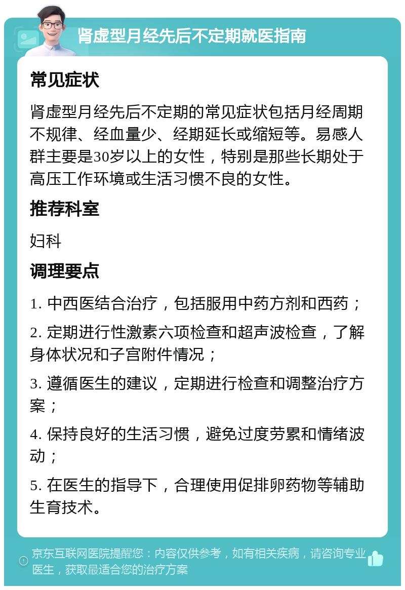 肾虚型月经先后不定期就医指南 常见症状 肾虚型月经先后不定期的常见症状包括月经周期不规律、经血量少、经期延长或缩短等。易感人群主要是30岁以上的女性，特别是那些长期处于高压工作环境或生活习惯不良的女性。 推荐科室 妇科 调理要点 1. 中西医结合治疗，包括服用中药方剂和西药； 2. 定期进行性激素六项检查和超声波检查，了解身体状况和子宫附件情况； 3. 遵循医生的建议，定期进行检查和调整治疗方案； 4. 保持良好的生活习惯，避免过度劳累和情绪波动； 5. 在医生的指导下，合理使用促排卵药物等辅助生育技术。