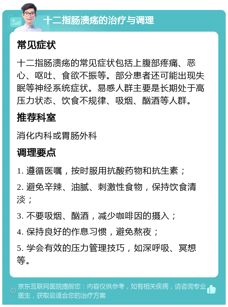 十二指肠溃疡的治疗与调理 常见症状 十二指肠溃疡的常见症状包括上腹部疼痛、恶心、呕吐、食欲不振等。部分患者还可能出现失眠等神经系统症状。易感人群主要是长期处于高压力状态、饮食不规律、吸烟、酗酒等人群。 推荐科室 消化内科或胃肠外科 调理要点 1. 遵循医嘱，按时服用抗酸药物和抗生素； 2. 避免辛辣、油腻、刺激性食物，保持饮食清淡； 3. 不要吸烟、酗酒，减少咖啡因的摄入； 4. 保持良好的作息习惯，避免熬夜； 5. 学会有效的压力管理技巧，如深呼吸、冥想等。