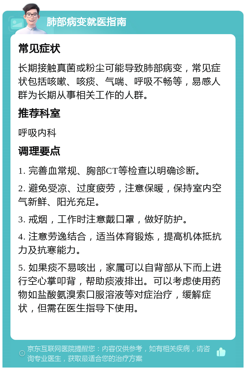 肺部病变就医指南 常见症状 长期接触真菌或粉尘可能导致肺部病变，常见症状包括咳嗽、咳痰、气喘、呼吸不畅等，易感人群为长期从事相关工作的人群。 推荐科室 呼吸内科 调理要点 1. 完善血常规、胸部CT等检查以明确诊断。 2. 避免受凉、过度疲劳，注意保暖，保持室内空气新鲜、阳光充足。 3. 戒烟，工作时注意戴口罩，做好防护。 4. 注意劳逸结合，适当体育锻炼，提高机体抵抗力及抗寒能力。 5. 如果痰不易咳出，家属可以自背部从下而上进行空心掌叩背，帮助痰液排出。可以考虑使用药物如盐酸氨溴索口服溶液等对症治疗，缓解症状，但需在医生指导下使用。