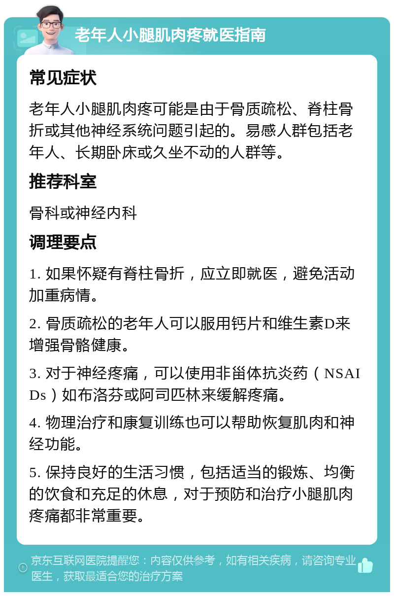 老年人小腿肌肉疼就医指南 常见症状 老年人小腿肌肉疼可能是由于骨质疏松、脊柱骨折或其他神经系统问题引起的。易感人群包括老年人、长期卧床或久坐不动的人群等。 推荐科室 骨科或神经内科 调理要点 1. 如果怀疑有脊柱骨折，应立即就医，避免活动加重病情。 2. 骨质疏松的老年人可以服用钙片和维生素D来增强骨骼健康。 3. 对于神经疼痛，可以使用非甾体抗炎药（NSAIDs）如布洛芬或阿司匹林来缓解疼痛。 4. 物理治疗和康复训练也可以帮助恢复肌肉和神经功能。 5. 保持良好的生活习惯，包括适当的锻炼、均衡的饮食和充足的休息，对于预防和治疗小腿肌肉疼痛都非常重要。