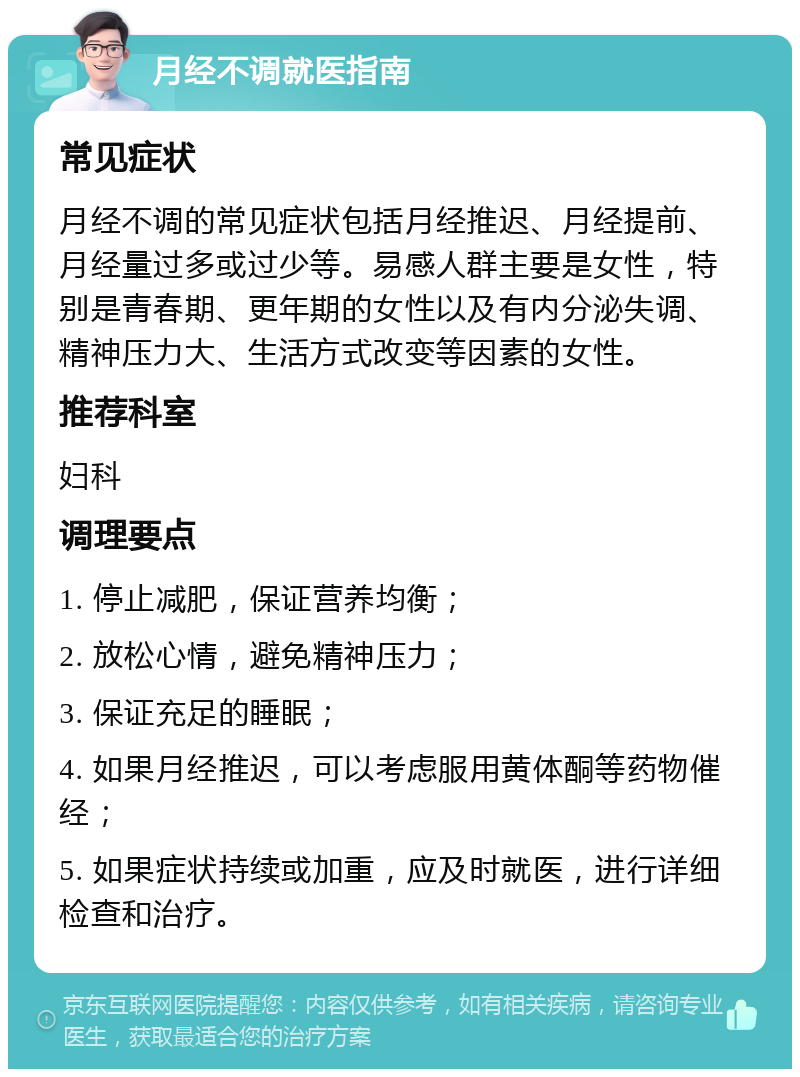 月经不调就医指南 常见症状 月经不调的常见症状包括月经推迟、月经提前、月经量过多或过少等。易感人群主要是女性，特别是青春期、更年期的女性以及有内分泌失调、精神压力大、生活方式改变等因素的女性。 推荐科室 妇科 调理要点 1. 停止减肥，保证营养均衡； 2. 放松心情，避免精神压力； 3. 保证充足的睡眠； 4. 如果月经推迟，可以考虑服用黄体酮等药物催经； 5. 如果症状持续或加重，应及时就医，进行详细检查和治疗。