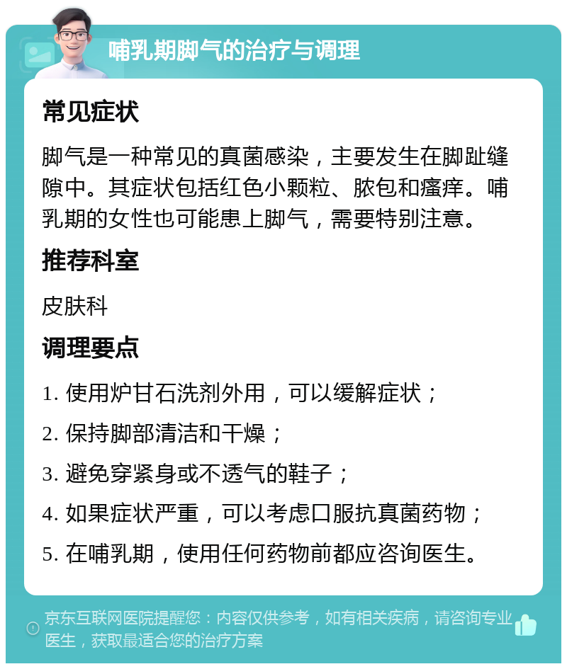 哺乳期脚气的治疗与调理 常见症状 脚气是一种常见的真菌感染，主要发生在脚趾缝隙中。其症状包括红色小颗粒、脓包和瘙痒。哺乳期的女性也可能患上脚气，需要特别注意。 推荐科室 皮肤科 调理要点 1. 使用炉甘石洗剂外用，可以缓解症状； 2. 保持脚部清洁和干燥； 3. 避免穿紧身或不透气的鞋子； 4. 如果症状严重，可以考虑口服抗真菌药物； 5. 在哺乳期，使用任何药物前都应咨询医生。