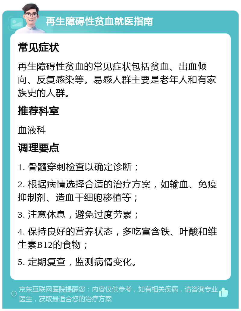 再生障碍性贫血就医指南 常见症状 再生障碍性贫血的常见症状包括贫血、出血倾向、反复感染等。易感人群主要是老年人和有家族史的人群。 推荐科室 血液科 调理要点 1. 骨髓穿刺检查以确定诊断； 2. 根据病情选择合适的治疗方案，如输血、免疫抑制剂、造血干细胞移植等； 3. 注意休息，避免过度劳累； 4. 保持良好的营养状态，多吃富含铁、叶酸和维生素B12的食物； 5. 定期复查，监测病情变化。