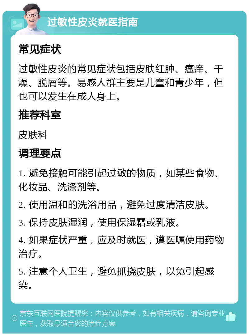 过敏性皮炎就医指南 常见症状 过敏性皮炎的常见症状包括皮肤红肿、瘙痒、干燥、脱屑等。易感人群主要是儿童和青少年，但也可以发生在成人身上。 推荐科室 皮肤科 调理要点 1. 避免接触可能引起过敏的物质，如某些食物、化妆品、洗涤剂等。 2. 使用温和的洗浴用品，避免过度清洁皮肤。 3. 保持皮肤湿润，使用保湿霜或乳液。 4. 如果症状严重，应及时就医，遵医嘱使用药物治疗。 5. 注意个人卫生，避免抓挠皮肤，以免引起感染。