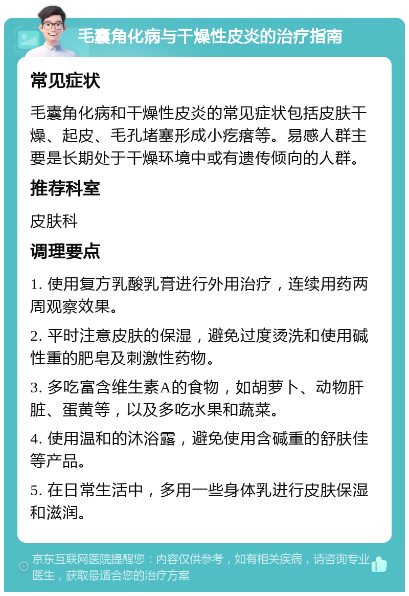 毛囊角化病与干燥性皮炎的治疗指南 常见症状 毛囊角化病和干燥性皮炎的常见症状包括皮肤干燥、起皮、毛孔堵塞形成小疙瘩等。易感人群主要是长期处于干燥环境中或有遗传倾向的人群。 推荐科室 皮肤科 调理要点 1. 使用复方乳酸乳膏进行外用治疗，连续用药两周观察效果。 2. 平时注意皮肤的保湿，避免过度烫洗和使用碱性重的肥皂及刺激性药物。 3. 多吃富含维生素A的食物，如胡萝卜、动物肝脏、蛋黄等，以及多吃水果和蔬菜。 4. 使用温和的沐浴露，避免使用含碱重的舒肤佳等产品。 5. 在日常生活中，多用一些身体乳进行皮肤保湿和滋润。