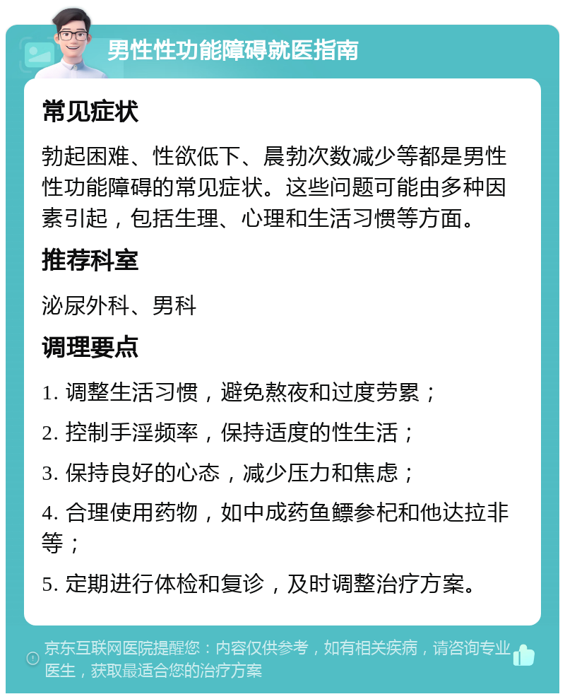 男性性功能障碍就医指南 常见症状 勃起困难、性欲低下、晨勃次数减少等都是男性性功能障碍的常见症状。这些问题可能由多种因素引起，包括生理、心理和生活习惯等方面。 推荐科室 泌尿外科、男科 调理要点 1. 调整生活习惯，避免熬夜和过度劳累； 2. 控制手淫频率，保持适度的性生活； 3. 保持良好的心态，减少压力和焦虑； 4. 合理使用药物，如中成药鱼鳔参杞和他达拉非等； 5. 定期进行体检和复诊，及时调整治疗方案。