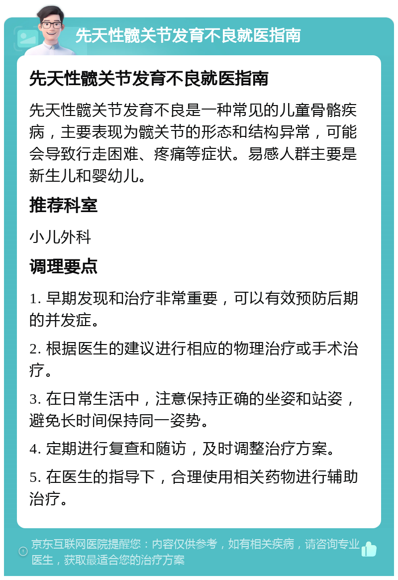 先天性髋关节发育不良就医指南 先天性髋关节发育不良就医指南 先天性髋关节发育不良是一种常见的儿童骨骼疾病，主要表现为髋关节的形态和结构异常，可能会导致行走困难、疼痛等症状。易感人群主要是新生儿和婴幼儿。 推荐科室 小儿外科 调理要点 1. 早期发现和治疗非常重要，可以有效预防后期的并发症。 2. 根据医生的建议进行相应的物理治疗或手术治疗。 3. 在日常生活中，注意保持正确的坐姿和站姿，避免长时间保持同一姿势。 4. 定期进行复查和随访，及时调整治疗方案。 5. 在医生的指导下，合理使用相关药物进行辅助治疗。