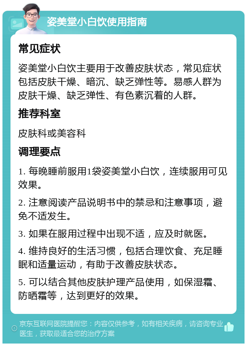 姿美堂小白饮使用指南 常见症状 姿美堂小白饮主要用于改善皮肤状态，常见症状包括皮肤干燥、暗沉、缺乏弹性等。易感人群为皮肤干燥、缺乏弹性、有色素沉着的人群。 推荐科室 皮肤科或美容科 调理要点 1. 每晚睡前服用1袋姿美堂小白饮，连续服用可见效果。 2. 注意阅读产品说明书中的禁忌和注意事项，避免不适发生。 3. 如果在服用过程中出现不适，应及时就医。 4. 维持良好的生活习惯，包括合理饮食、充足睡眠和适量运动，有助于改善皮肤状态。 5. 可以结合其他皮肤护理产品使用，如保湿霜、防晒霜等，达到更好的效果。