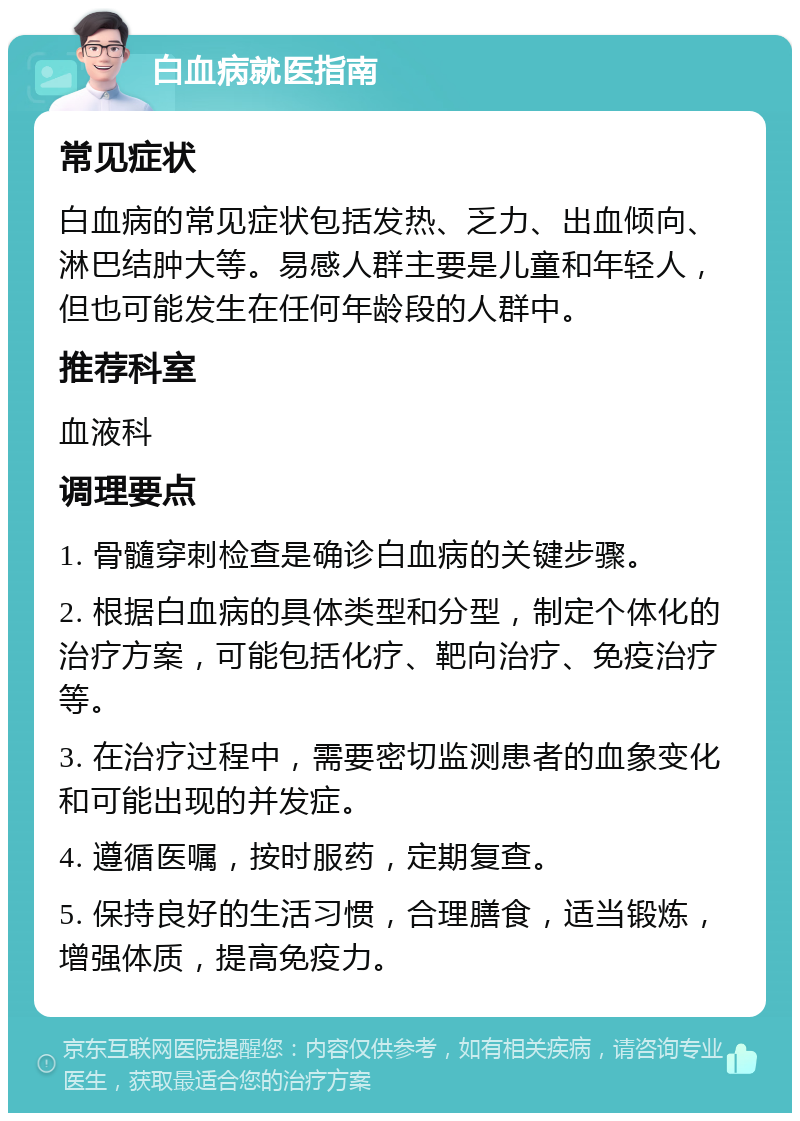 白血病就医指南 常见症状 白血病的常见症状包括发热、乏力、出血倾向、淋巴结肿大等。易感人群主要是儿童和年轻人，但也可能发生在任何年龄段的人群中。 推荐科室 血液科 调理要点 1. 骨髓穿刺检查是确诊白血病的关键步骤。 2. 根据白血病的具体类型和分型，制定个体化的治疗方案，可能包括化疗、靶向治疗、免疫治疗等。 3. 在治疗过程中，需要密切监测患者的血象变化和可能出现的并发症。 4. 遵循医嘱，按时服药，定期复查。 5. 保持良好的生活习惯，合理膳食，适当锻炼，增强体质，提高免疫力。