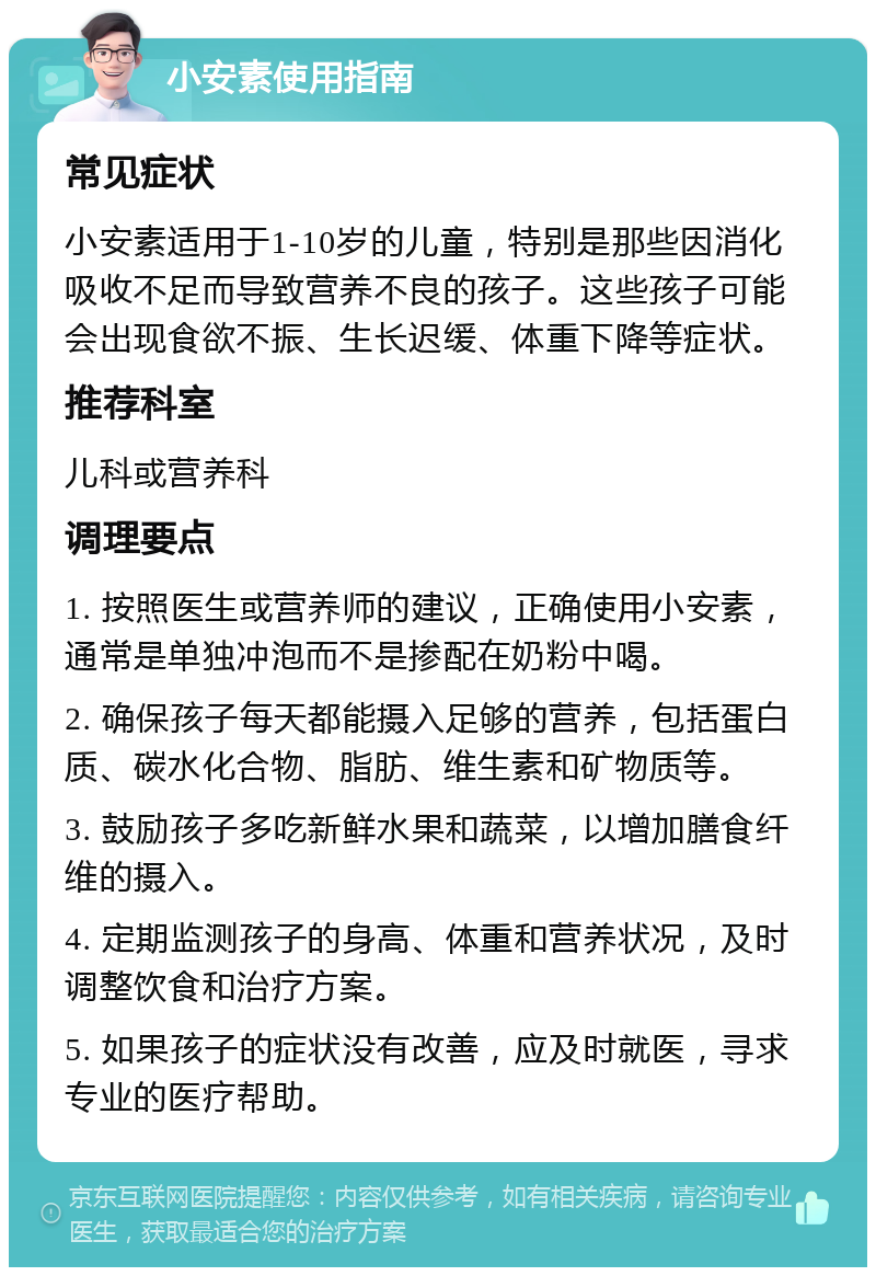 小安素使用指南 常见症状 小安素适用于1-10岁的儿童，特别是那些因消化吸收不足而导致营养不良的孩子。这些孩子可能会出现食欲不振、生长迟缓、体重下降等症状。 推荐科室 儿科或营养科 调理要点 1. 按照医生或营养师的建议，正确使用小安素，通常是单独冲泡而不是掺配在奶粉中喝。 2. 确保孩子每天都能摄入足够的营养，包括蛋白质、碳水化合物、脂肪、维生素和矿物质等。 3. 鼓励孩子多吃新鲜水果和蔬菜，以增加膳食纤维的摄入。 4. 定期监测孩子的身高、体重和营养状况，及时调整饮食和治疗方案。 5. 如果孩子的症状没有改善，应及时就医，寻求专业的医疗帮助。