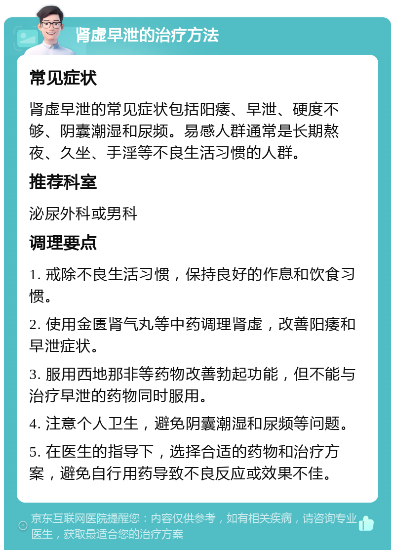 肾虚早泄的治疗方法 常见症状 肾虚早泄的常见症状包括阳痿、早泄、硬度不够、阴囊潮湿和尿频。易感人群通常是长期熬夜、久坐、手淫等不良生活习惯的人群。 推荐科室 泌尿外科或男科 调理要点 1. 戒除不良生活习惯，保持良好的作息和饮食习惯。 2. 使用金匮肾气丸等中药调理肾虚，改善阳痿和早泄症状。 3. 服用西地那非等药物改善勃起功能，但不能与治疗早泄的药物同时服用。 4. 注意个人卫生，避免阴囊潮湿和尿频等问题。 5. 在医生的指导下，选择合适的药物和治疗方案，避免自行用药导致不良反应或效果不佳。