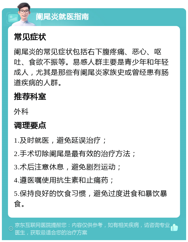 阑尾炎就医指南 常见症状 阑尾炎的常见症状包括右下腹疼痛、恶心、呕吐、食欲不振等。易感人群主要是青少年和年轻成人，尤其是那些有阑尾炎家族史或曾经患有肠道疾病的人群。 推荐科室 外科 调理要点 1.及时就医，避免延误治疗； 2.手术切除阑尾是最有效的治疗方法； 3.术后注意休息，避免剧烈运动； 4.遵医嘱使用抗生素和止痛药； 5.保持良好的饮食习惯，避免过度进食和暴饮暴食。