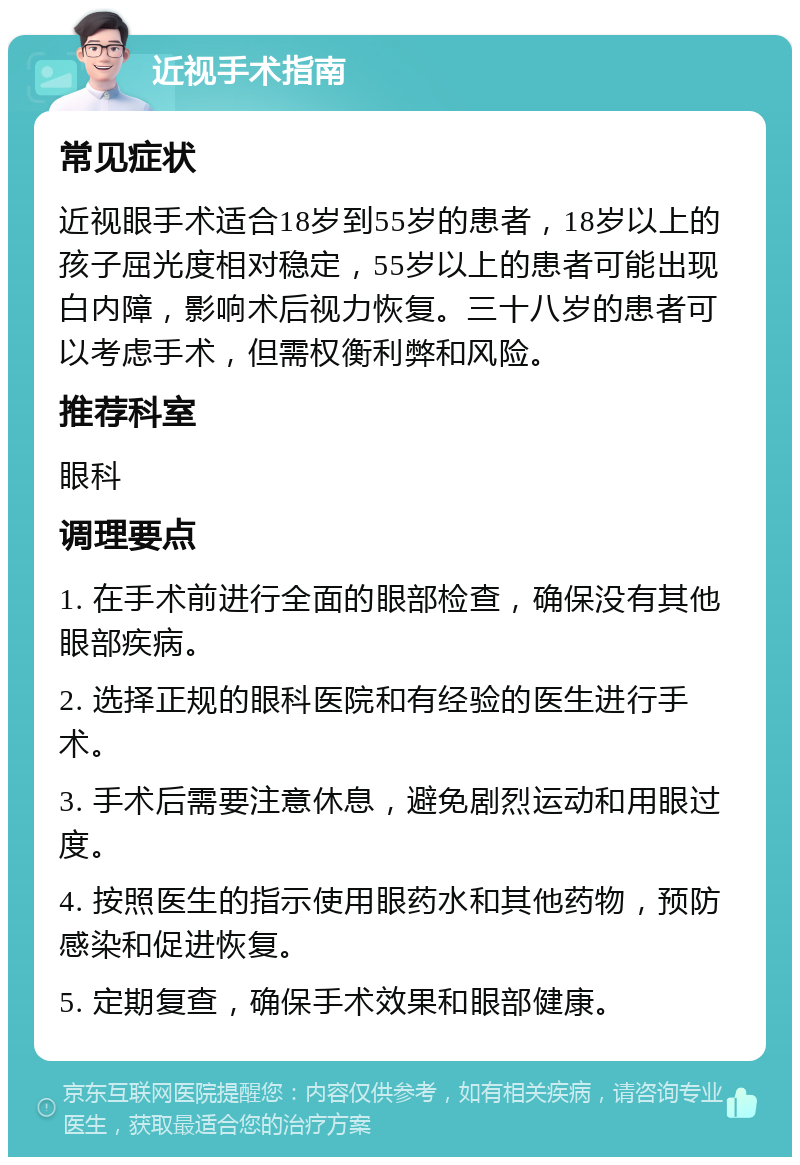 近视手术指南 常见症状 近视眼手术适合18岁到55岁的患者，18岁以上的孩子屈光度相对稳定，55岁以上的患者可能出现白内障，影响术后视力恢复。三十八岁的患者可以考虑手术，但需权衡利弊和风险。 推荐科室 眼科 调理要点 1. 在手术前进行全面的眼部检查，确保没有其他眼部疾病。 2. 选择正规的眼科医院和有经验的医生进行手术。 3. 手术后需要注意休息，避免剧烈运动和用眼过度。 4. 按照医生的指示使用眼药水和其他药物，预防感染和促进恢复。 5. 定期复查，确保手术效果和眼部健康。