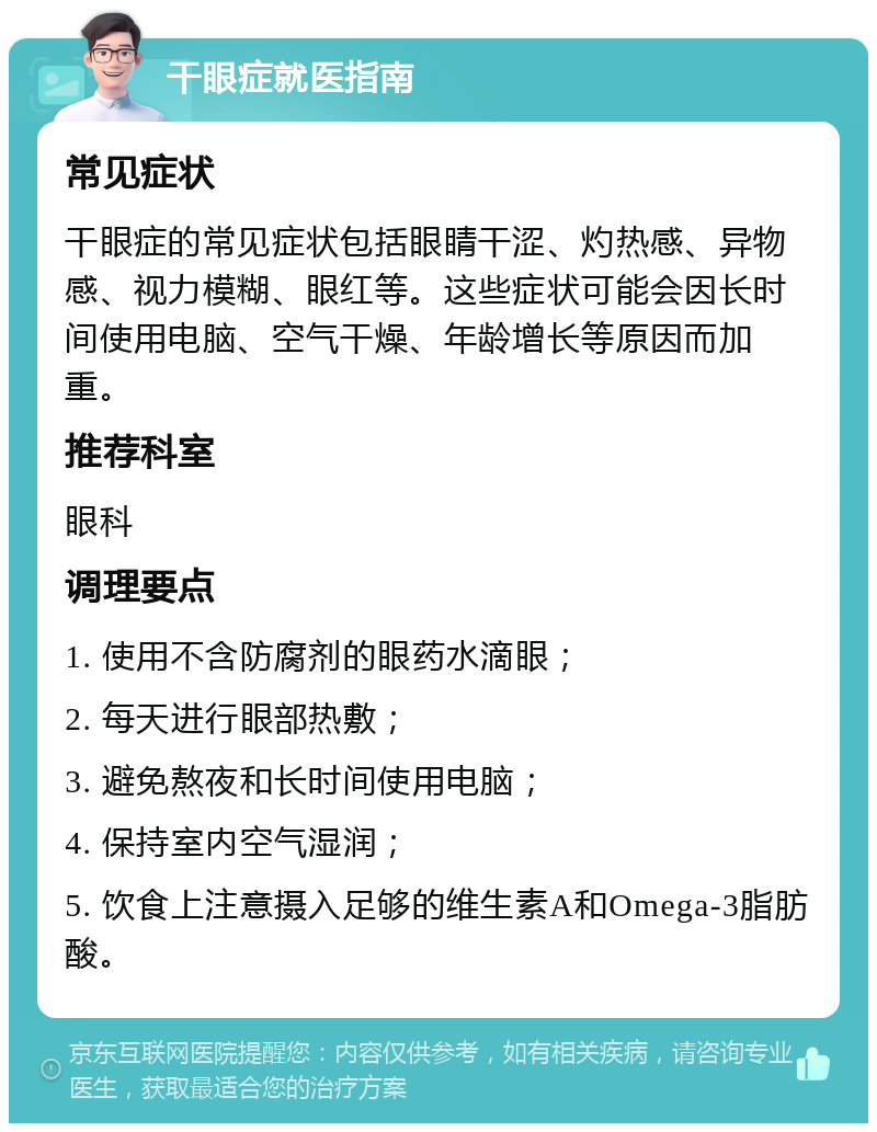 干眼症就医指南 常见症状 干眼症的常见症状包括眼睛干涩、灼热感、异物感、视力模糊、眼红等。这些症状可能会因长时间使用电脑、空气干燥、年龄增长等原因而加重。 推荐科室 眼科 调理要点 1. 使用不含防腐剂的眼药水滴眼； 2. 每天进行眼部热敷； 3. 避免熬夜和长时间使用电脑； 4. 保持室内空气湿润； 5. 饮食上注意摄入足够的维生素A和Omega-3脂肪酸。