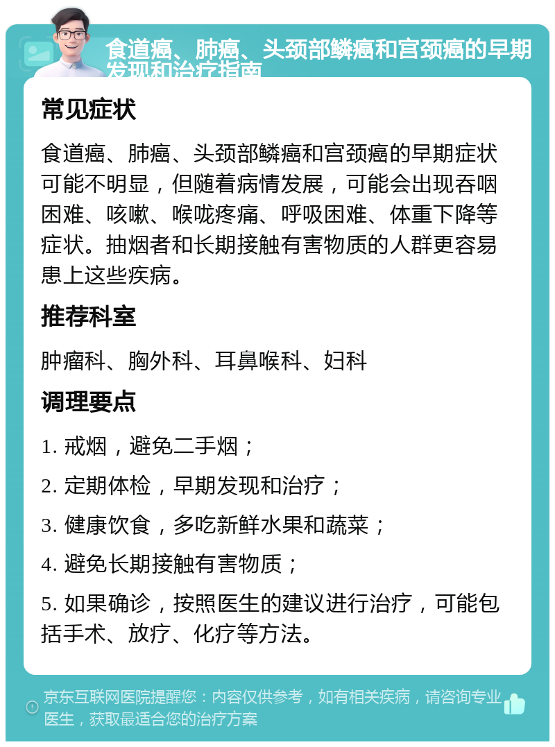 食道癌、肺癌、头颈部鳞癌和宫颈癌的早期发现和治疗指南 常见症状 食道癌、肺癌、头颈部鳞癌和宫颈癌的早期症状可能不明显，但随着病情发展，可能会出现吞咽困难、咳嗽、喉咙疼痛、呼吸困难、体重下降等症状。抽烟者和长期接触有害物质的人群更容易患上这些疾病。 推荐科室 肿瘤科、胸外科、耳鼻喉科、妇科 调理要点 1. 戒烟，避免二手烟； 2. 定期体检，早期发现和治疗； 3. 健康饮食，多吃新鲜水果和蔬菜； 4. 避免长期接触有害物质； 5. 如果确诊，按照医生的建议进行治疗，可能包括手术、放疗、化疗等方法。