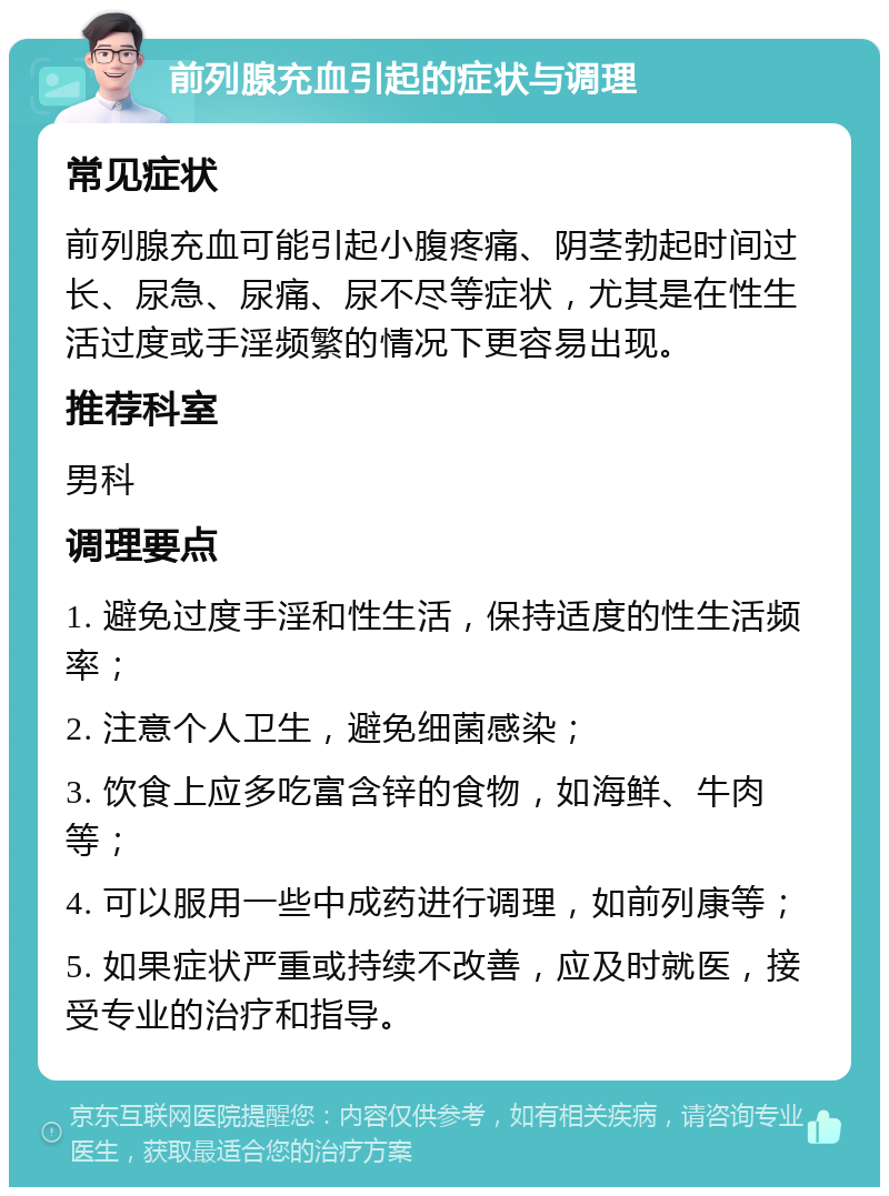 前列腺充血引起的症状与调理 常见症状 前列腺充血可能引起小腹疼痛、阴茎勃起时间过长、尿急、尿痛、尿不尽等症状，尤其是在性生活过度或手淫频繁的情况下更容易出现。 推荐科室 男科 调理要点 1. 避免过度手淫和性生活，保持适度的性生活频率； 2. 注意个人卫生，避免细菌感染； 3. 饮食上应多吃富含锌的食物，如海鲜、牛肉等； 4. 可以服用一些中成药进行调理，如前列康等； 5. 如果症状严重或持续不改善，应及时就医，接受专业的治疗和指导。