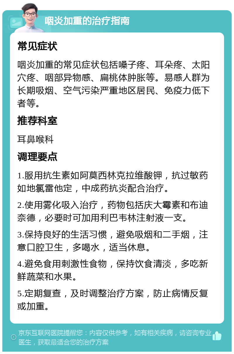 咽炎加重的治疗指南 常见症状 咽炎加重的常见症状包括嗓子疼、耳朵疼、太阳穴疼、咽部异物感、扁桃体肿胀等。易感人群为长期吸烟、空气污染严重地区居民、免疫力低下者等。 推荐科室 耳鼻喉科 调理要点 1.服用抗生素如阿莫西林克拉维酸钾，抗过敏药如地氯雷他定，中成药抗炎配合治疗。 2.使用雾化吸入治疗，药物包括庆大霉素和布迪奈德，必要时可加用利巴韦林注射液一支。 3.保持良好的生活习惯，避免吸烟和二手烟，注意口腔卫生，多喝水，适当休息。 4.避免食用刺激性食物，保持饮食清淡，多吃新鲜蔬菜和水果。 5.定期复查，及时调整治疗方案，防止病情反复或加重。