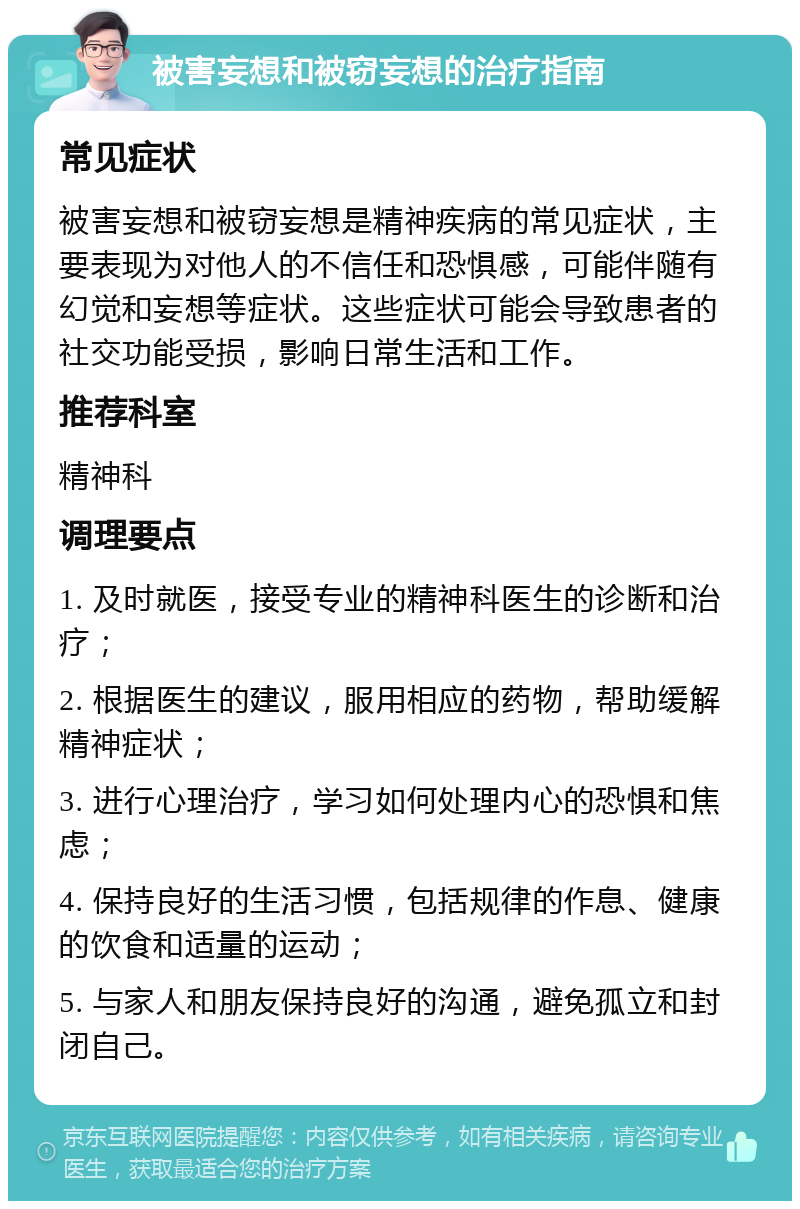 被害妄想和被窃妄想的治疗指南 常见症状 被害妄想和被窃妄想是精神疾病的常见症状，主要表现为对他人的不信任和恐惧感，可能伴随有幻觉和妄想等症状。这些症状可能会导致患者的社交功能受损，影响日常生活和工作。 推荐科室 精神科 调理要点 1. 及时就医，接受专业的精神科医生的诊断和治疗； 2. 根据医生的建议，服用相应的药物，帮助缓解精神症状； 3. 进行心理治疗，学习如何处理内心的恐惧和焦虑； 4. 保持良好的生活习惯，包括规律的作息、健康的饮食和适量的运动； 5. 与家人和朋友保持良好的沟通，避免孤立和封闭自己。