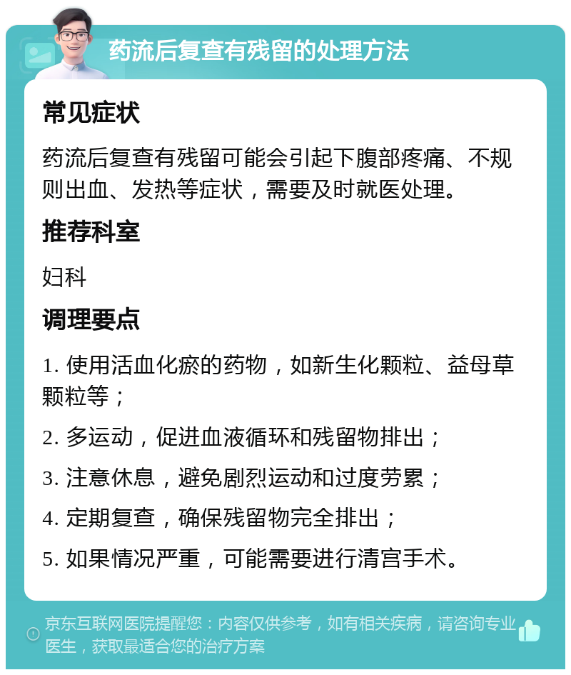 药流后复查有残留的处理方法 常见症状 药流后复查有残留可能会引起下腹部疼痛、不规则出血、发热等症状，需要及时就医处理。 推荐科室 妇科 调理要点 1. 使用活血化瘀的药物，如新生化颗粒、益母草颗粒等； 2. 多运动，促进血液循环和残留物排出； 3. 注意休息，避免剧烈运动和过度劳累； 4. 定期复查，确保残留物完全排出； 5. 如果情况严重，可能需要进行清宫手术。