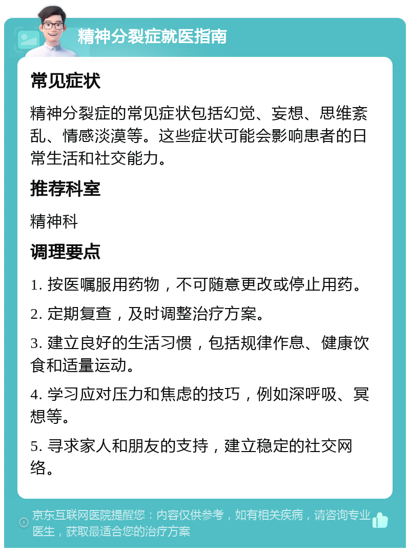 精神分裂症就医指南 常见症状 精神分裂症的常见症状包括幻觉、妄想、思维紊乱、情感淡漠等。这些症状可能会影响患者的日常生活和社交能力。 推荐科室 精神科 调理要点 1. 按医嘱服用药物，不可随意更改或停止用药。 2. 定期复查，及时调整治疗方案。 3. 建立良好的生活习惯，包括规律作息、健康饮食和适量运动。 4. 学习应对压力和焦虑的技巧，例如深呼吸、冥想等。 5. 寻求家人和朋友的支持，建立稳定的社交网络。