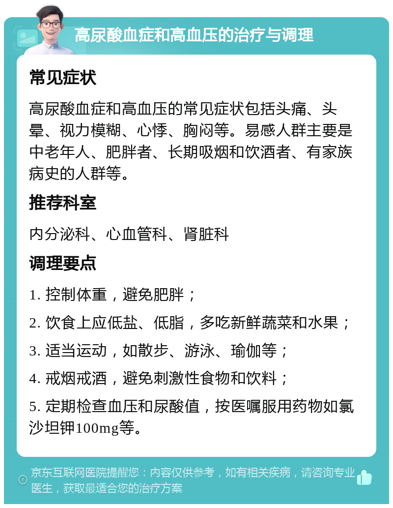 高尿酸血症和高血压的治疗与调理 常见症状 高尿酸血症和高血压的常见症状包括头痛、头晕、视力模糊、心悸、胸闷等。易感人群主要是中老年人、肥胖者、长期吸烟和饮酒者、有家族病史的人群等。 推荐科室 内分泌科、心血管科、肾脏科 调理要点 1. 控制体重，避免肥胖； 2. 饮食上应低盐、低脂，多吃新鲜蔬菜和水果； 3. 适当运动，如散步、游泳、瑜伽等； 4. 戒烟戒酒，避免刺激性食物和饮料； 5. 定期检查血压和尿酸值，按医嘱服用药物如氯沙坦钾100mg等。