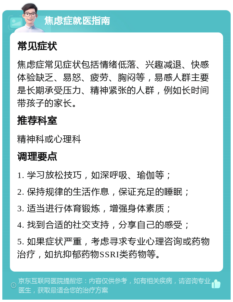 焦虑症就医指南 常见症状 焦虑症常见症状包括情绪低落、兴趣减退、快感体验缺乏、易怒、疲劳、胸闷等，易感人群主要是长期承受压力、精神紧张的人群，例如长时间带孩子的家长。 推荐科室 精神科或心理科 调理要点 1. 学习放松技巧，如深呼吸、瑜伽等； 2. 保持规律的生活作息，保证充足的睡眠； 3. 适当进行体育锻炼，增强身体素质； 4. 找到合适的社交支持，分享自己的感受； 5. 如果症状严重，考虑寻求专业心理咨询或药物治疗，如抗抑郁药物SSRI类药物等。