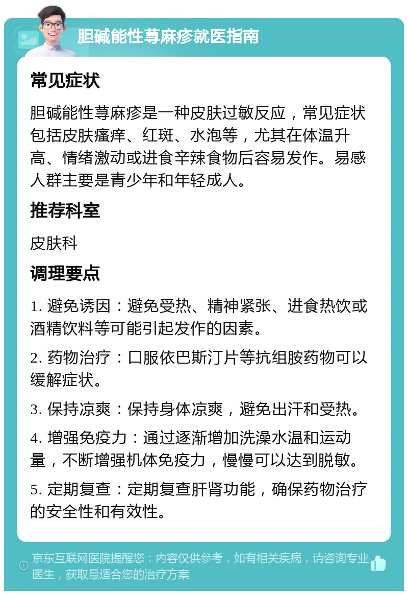 胆碱能性荨麻疹就医指南 常见症状 胆碱能性荨麻疹是一种皮肤过敏反应，常见症状包括皮肤瘙痒、红斑、水泡等，尤其在体温升高、情绪激动或进食辛辣食物后容易发作。易感人群主要是青少年和年轻成人。 推荐科室 皮肤科 调理要点 1. 避免诱因：避免受热、精神紧张、进食热饮或酒精饮料等可能引起发作的因素。 2. 药物治疗：口服依巴斯汀片等抗组胺药物可以缓解症状。 3. 保持凉爽：保持身体凉爽，避免出汗和受热。 4. 增强免疫力：通过逐渐增加洗澡水温和运动量，不断增强机体免疫力，慢慢可以达到脱敏。 5. 定期复查：定期复查肝肾功能，确保药物治疗的安全性和有效性。