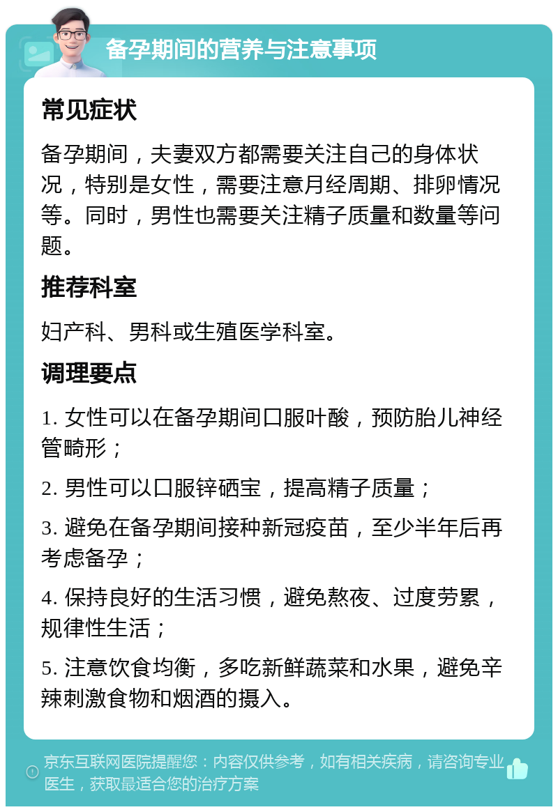 备孕期间的营养与注意事项 常见症状 备孕期间，夫妻双方都需要关注自己的身体状况，特别是女性，需要注意月经周期、排卵情况等。同时，男性也需要关注精子质量和数量等问题。 推荐科室 妇产科、男科或生殖医学科室。 调理要点 1. 女性可以在备孕期间口服叶酸，预防胎儿神经管畸形； 2. 男性可以口服锌硒宝，提高精子质量； 3. 避免在备孕期间接种新冠疫苗，至少半年后再考虑备孕； 4. 保持良好的生活习惯，避免熬夜、过度劳累，规律性生活； 5. 注意饮食均衡，多吃新鲜蔬菜和水果，避免辛辣刺激食物和烟酒的摄入。