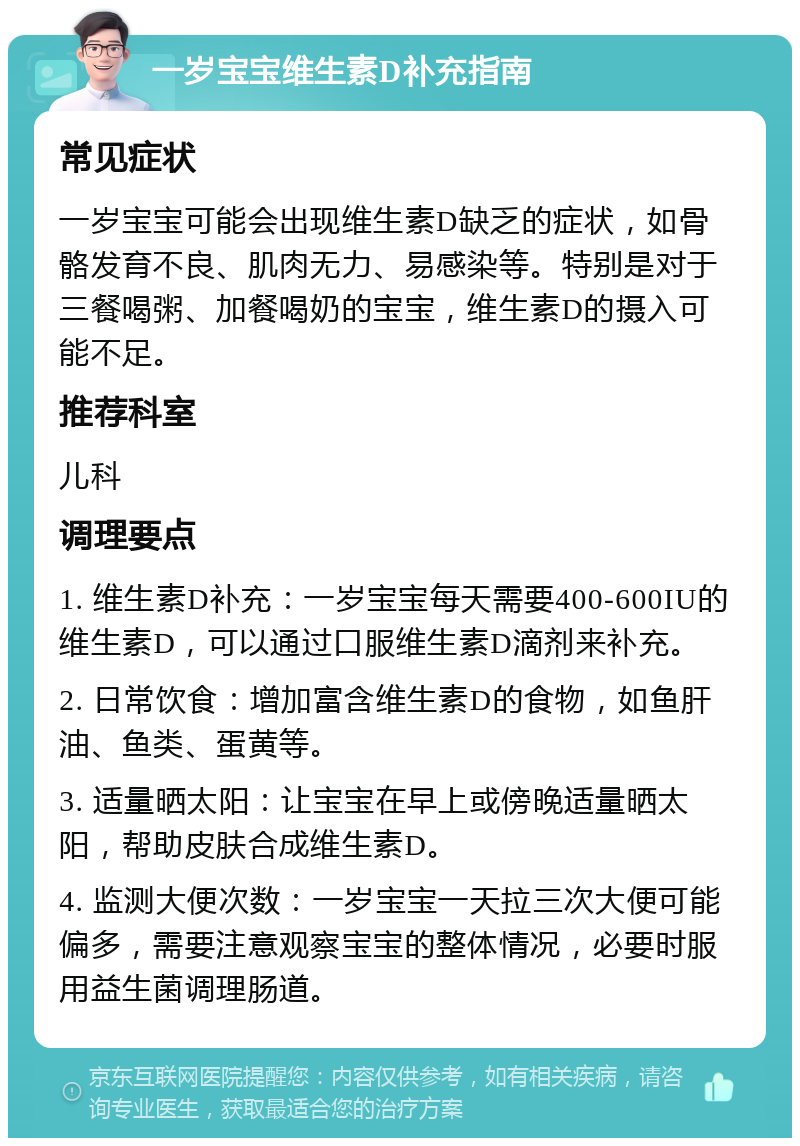 一岁宝宝维生素D补充指南 常见症状 一岁宝宝可能会出现维生素D缺乏的症状，如骨骼发育不良、肌肉无力、易感染等。特别是对于三餐喝粥、加餐喝奶的宝宝，维生素D的摄入可能不足。 推荐科室 儿科 调理要点 1. 维生素D补充：一岁宝宝每天需要400-600IU的维生素D，可以通过口服维生素D滴剂来补充。 2. 日常饮食：增加富含维生素D的食物，如鱼肝油、鱼类、蛋黄等。 3. 适量晒太阳：让宝宝在早上或傍晚适量晒太阳，帮助皮肤合成维生素D。 4. 监测大便次数：一岁宝宝一天拉三次大便可能偏多，需要注意观察宝宝的整体情况，必要时服用益生菌调理肠道。