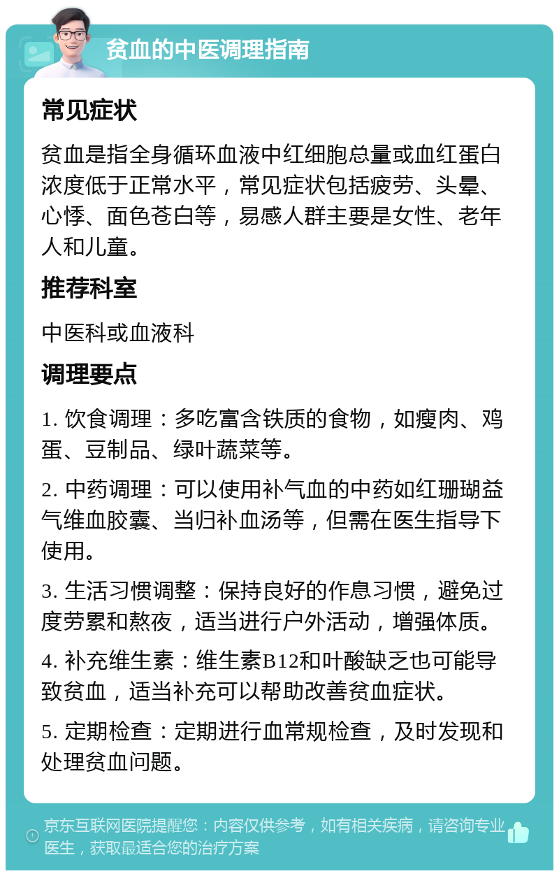 贫血的中医调理指南 常见症状 贫血是指全身循环血液中红细胞总量或血红蛋白浓度低于正常水平，常见症状包括疲劳、头晕、心悸、面色苍白等，易感人群主要是女性、老年人和儿童。 推荐科室 中医科或血液科 调理要点 1. 饮食调理：多吃富含铁质的食物，如瘦肉、鸡蛋、豆制品、绿叶蔬菜等。 2. 中药调理：可以使用补气血的中药如红珊瑚益气维血胶囊、当归补血汤等，但需在医生指导下使用。 3. 生活习惯调整：保持良好的作息习惯，避免过度劳累和熬夜，适当进行户外活动，增强体质。 4. 补充维生素：维生素B12和叶酸缺乏也可能导致贫血，适当补充可以帮助改善贫血症状。 5. 定期检查：定期进行血常规检查，及时发现和处理贫血问题。