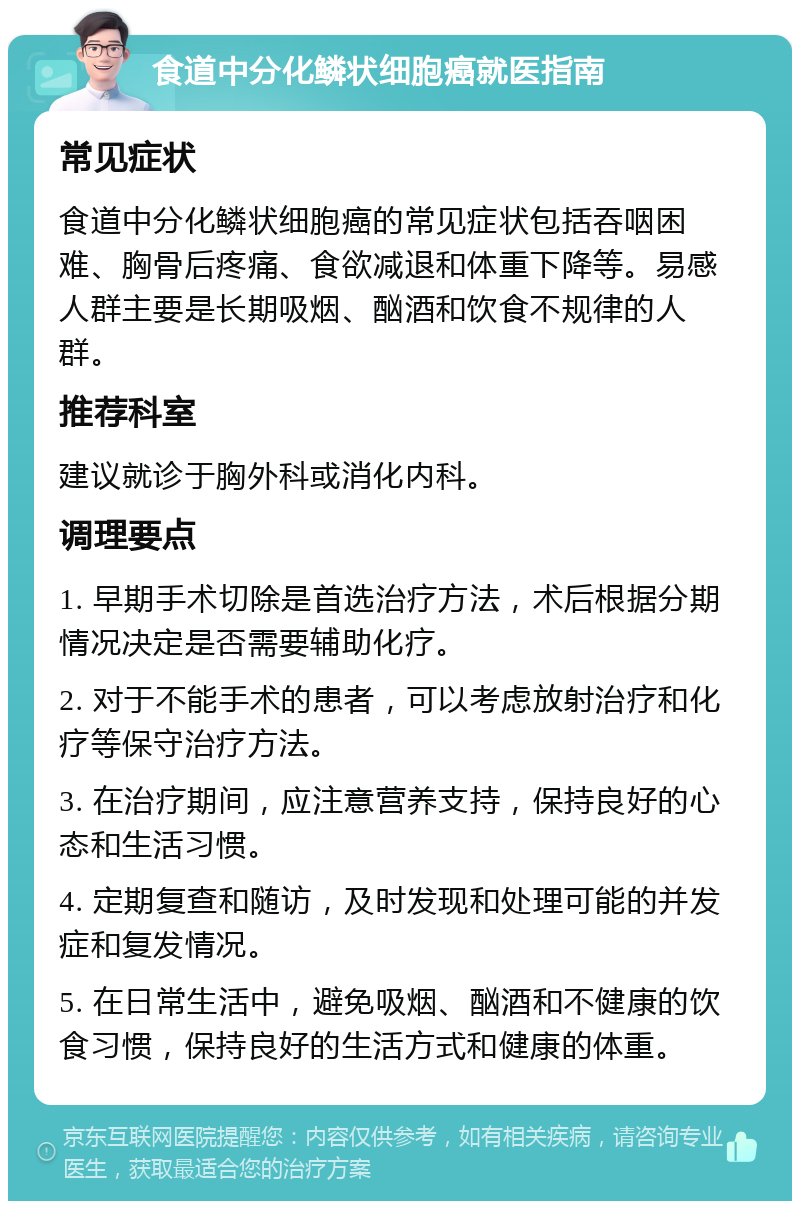 食道中分化鳞状细胞癌就医指南 常见症状 食道中分化鳞状细胞癌的常见症状包括吞咽困难、胸骨后疼痛、食欲减退和体重下降等。易感人群主要是长期吸烟、酗酒和饮食不规律的人群。 推荐科室 建议就诊于胸外科或消化内科。 调理要点 1. 早期手术切除是首选治疗方法，术后根据分期情况决定是否需要辅助化疗。 2. 对于不能手术的患者，可以考虑放射治疗和化疗等保守治疗方法。 3. 在治疗期间，应注意营养支持，保持良好的心态和生活习惯。 4. 定期复查和随访，及时发现和处理可能的并发症和复发情况。 5. 在日常生活中，避免吸烟、酗酒和不健康的饮食习惯，保持良好的生活方式和健康的体重。