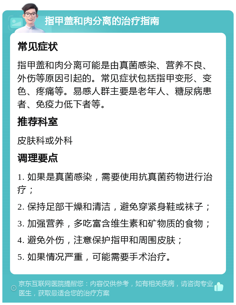 指甲盖和肉分离的治疗指南 常见症状 指甲盖和肉分离可能是由真菌感染、营养不良、外伤等原因引起的。常见症状包括指甲变形、变色、疼痛等。易感人群主要是老年人、糖尿病患者、免疫力低下者等。 推荐科室 皮肤科或外科 调理要点 1. 如果是真菌感染，需要使用抗真菌药物进行治疗； 2. 保持足部干燥和清洁，避免穿紧身鞋或袜子； 3. 加强营养，多吃富含维生素和矿物质的食物； 4. 避免外伤，注意保护指甲和周围皮肤； 5. 如果情况严重，可能需要手术治疗。