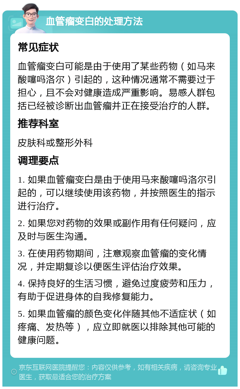 血管瘤变白的处理方法 常见症状 血管瘤变白可能是由于使用了某些药物（如马来酸噻吗洛尔）引起的，这种情况通常不需要过于担心，且不会对健康造成严重影响。易感人群包括已经被诊断出血管瘤并正在接受治疗的人群。 推荐科室 皮肤科或整形外科 调理要点 1. 如果血管瘤变白是由于使用马来酸噻吗洛尔引起的，可以继续使用该药物，并按照医生的指示进行治疗。 2. 如果您对药物的效果或副作用有任何疑问，应及时与医生沟通。 3. 在使用药物期间，注意观察血管瘤的变化情况，并定期复诊以便医生评估治疗效果。 4. 保持良好的生活习惯，避免过度疲劳和压力，有助于促进身体的自我修复能力。 5. 如果血管瘤的颜色变化伴随其他不适症状（如疼痛、发热等），应立即就医以排除其他可能的健康问题。