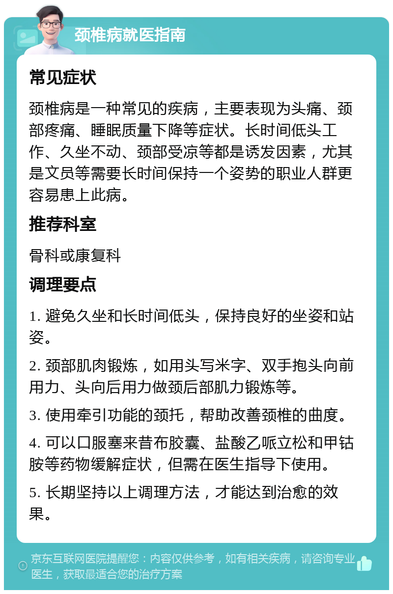 颈椎病就医指南 常见症状 颈椎病是一种常见的疾病，主要表现为头痛、颈部疼痛、睡眠质量下降等症状。长时间低头工作、久坐不动、颈部受凉等都是诱发因素，尤其是文员等需要长时间保持一个姿势的职业人群更容易患上此病。 推荐科室 骨科或康复科 调理要点 1. 避免久坐和长时间低头，保持良好的坐姿和站姿。 2. 颈部肌肉锻炼，如用头写米字、双手抱头向前用力、头向后用力做颈后部肌力锻炼等。 3. 使用牵引功能的颈托，帮助改善颈椎的曲度。 4. 可以口服塞来昔布胶囊、盐酸乙哌立松和甲钴胺等药物缓解症状，但需在医生指导下使用。 5. 长期坚持以上调理方法，才能达到治愈的效果。