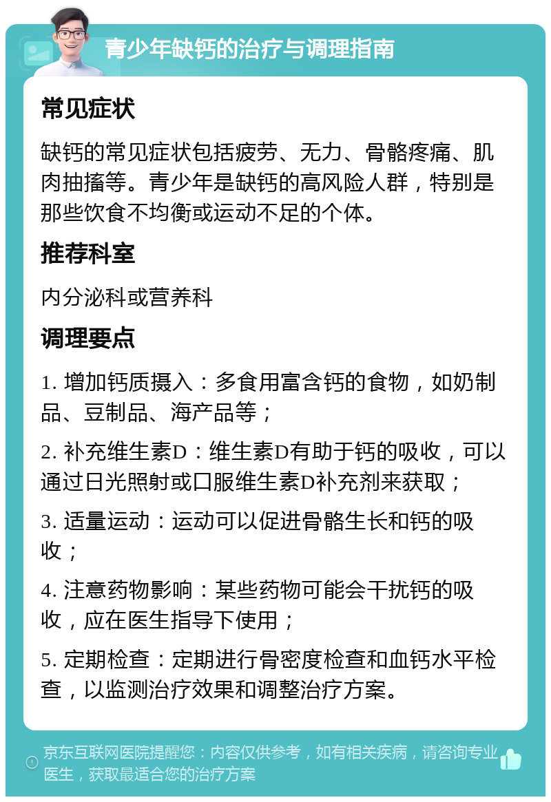 青少年缺钙的治疗与调理指南 常见症状 缺钙的常见症状包括疲劳、无力、骨骼疼痛、肌肉抽搐等。青少年是缺钙的高风险人群，特别是那些饮食不均衡或运动不足的个体。 推荐科室 内分泌科或营养科 调理要点 1. 增加钙质摄入：多食用富含钙的食物，如奶制品、豆制品、海产品等； 2. 补充维生素D：维生素D有助于钙的吸收，可以通过日光照射或口服维生素D补充剂来获取； 3. 适量运动：运动可以促进骨骼生长和钙的吸收； 4. 注意药物影响：某些药物可能会干扰钙的吸收，应在医生指导下使用； 5. 定期检查：定期进行骨密度检查和血钙水平检查，以监测治疗效果和调整治疗方案。